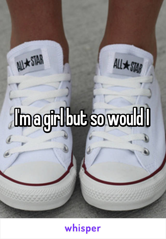 I'm a girl but so would I 