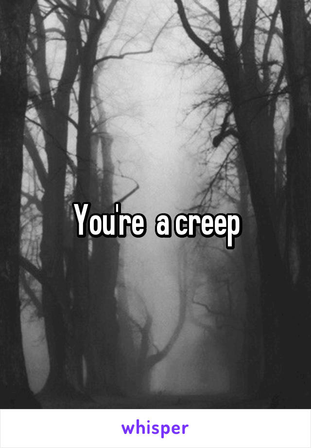 You're  a creep