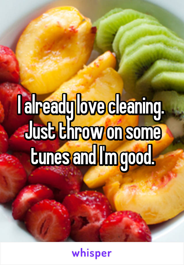 I already love cleaning.  Just throw on some tunes and I'm good.