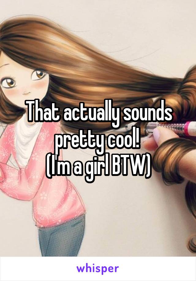 That actually sounds pretty cool! 
(I'm a girl BTW)