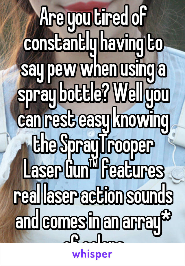 Are you tired of constantly having to say pew when using a spray bottle? Well you can rest easy knowing the SprayTrooper Laser Gun™ features real laser action sounds and comes in an array* of colors