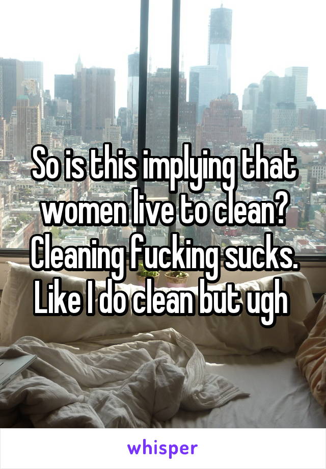 So is this implying that women live to clean? Cleaning fucking sucks. Like I do clean but ugh 