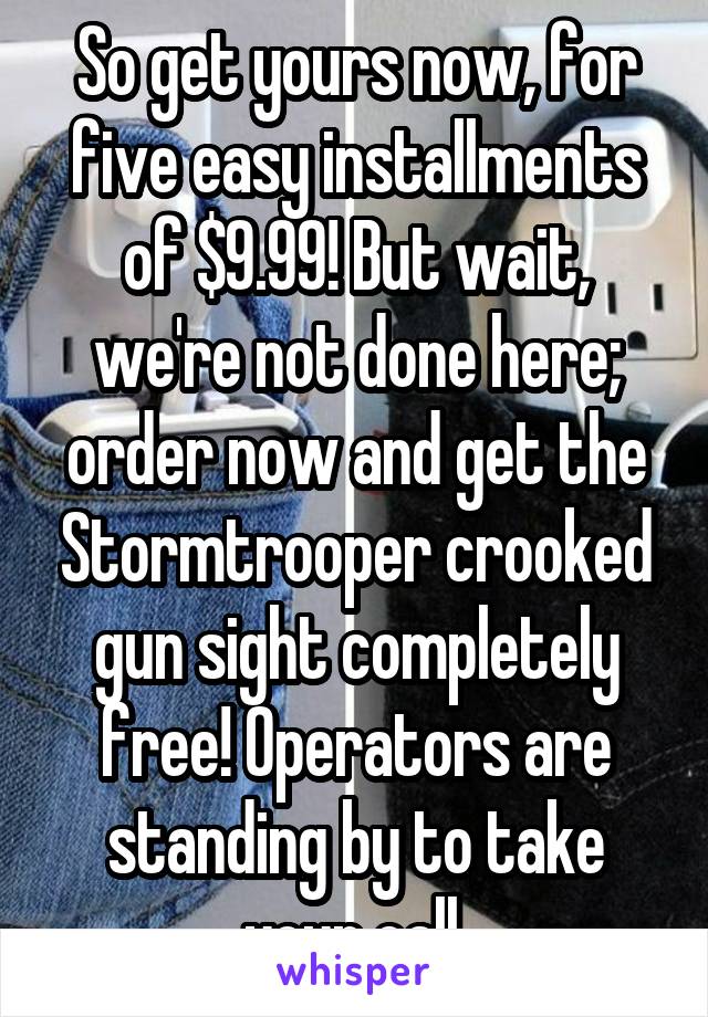 So get yours now, for five easy installments of $9.99! But wait, we're not done here; order now and get the Stormtrooper crooked gun sight completely free! Operators are standing by to take your call.