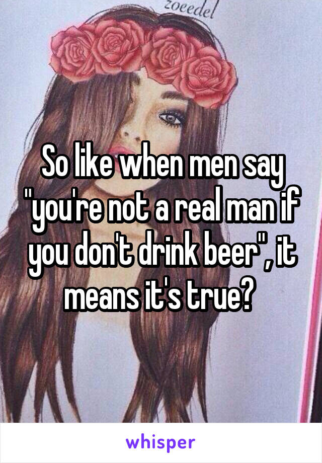 So like when men say "you're not a real man if you don't drink beer", it means it's true? 