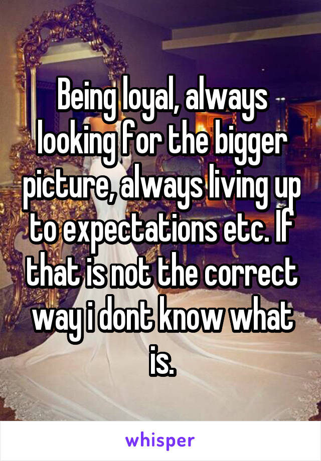 Being loyal, always looking for the bigger picture, always living up to expectations etc. If that is not the correct way i dont know what is.