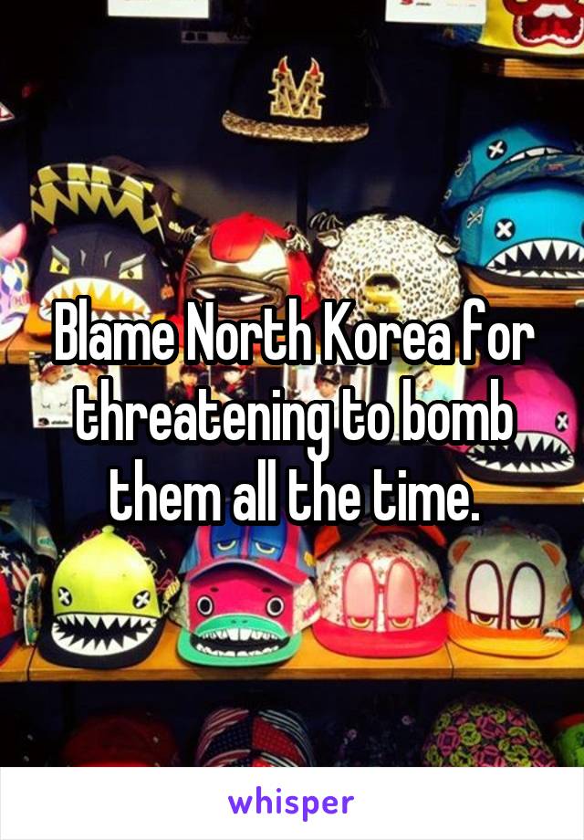 Blame North Korea for threatening to bomb them all the time.