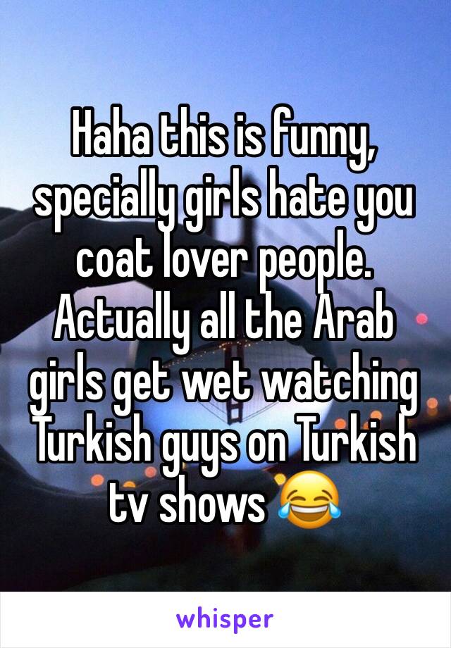 Haha this is funny, specially girls hate you coat lover people. Actually all the Arab girls get wet watching Turkish guys on Turkish tv shows 😂 