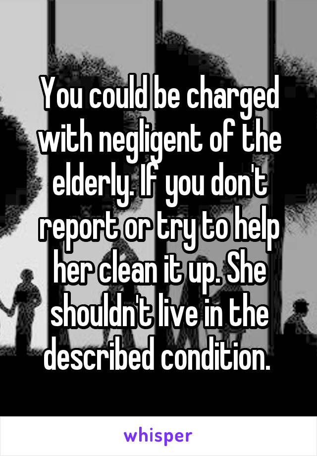 You could be charged with negligent of the elderly. If you don't report or try to help her clean it up. She shouldn't live in the described condition. 