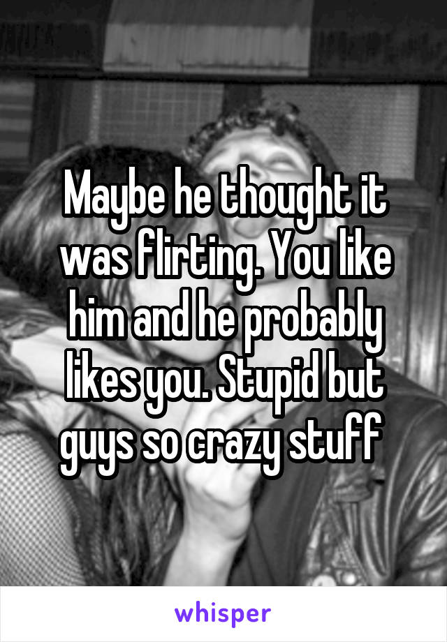 Maybe he thought it was flirting. You like him and he probably likes you. Stupid but guys so crazy stuff 