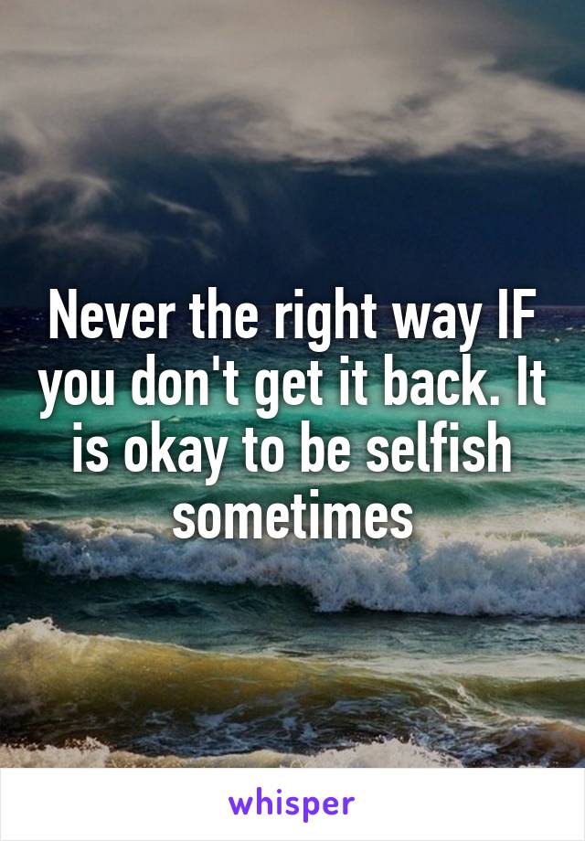 Never the right way IF you don't get it back. It is okay to be selfish sometimes