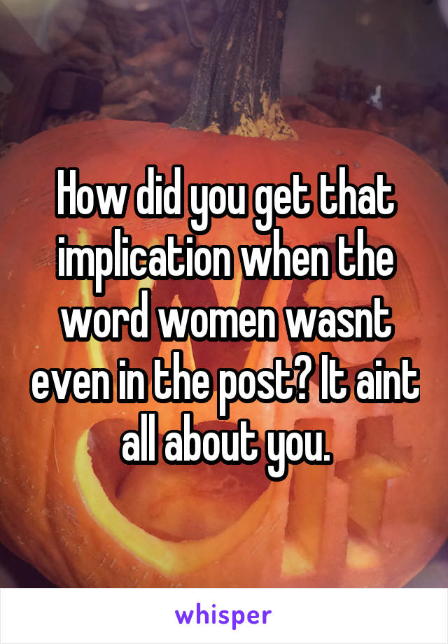 How did you get that implication when the word women wasnt even in the post? It aint all about you.