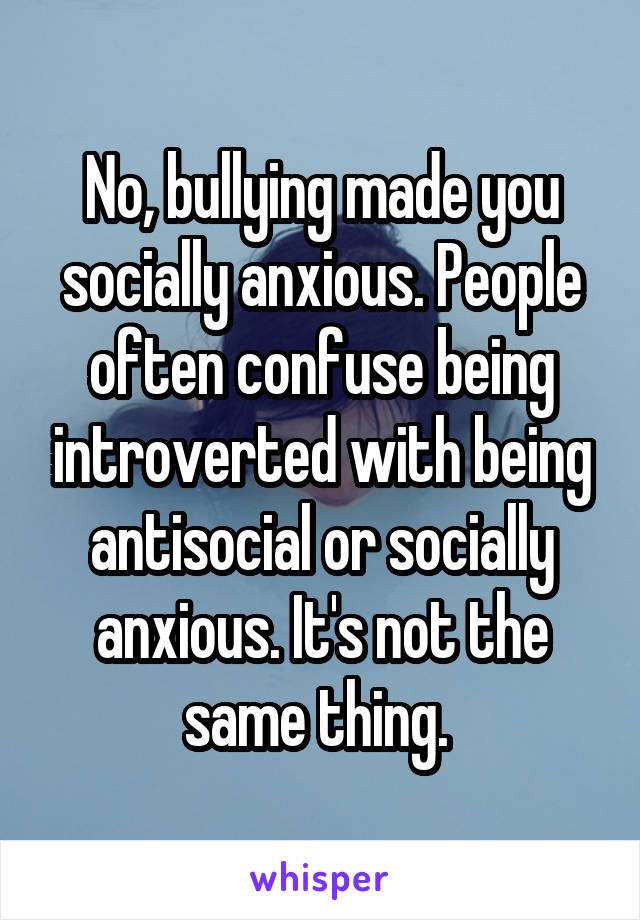 No, bullying made you socially anxious. People often confuse being introverted with being antisocial or socially anxious. It's not the same thing. 