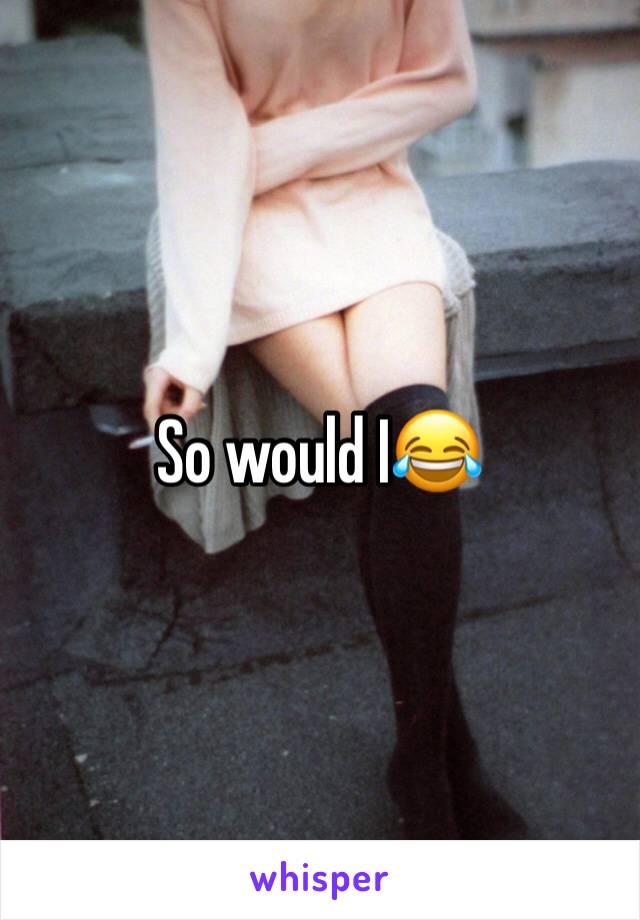 So would I😂