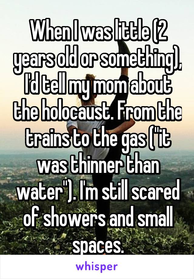 When I was little (2 years old or something), I'd tell my mom about the holocaust. From the trains to the gas ("it was thinner than water"). I'm still scared of showers and small spaces.