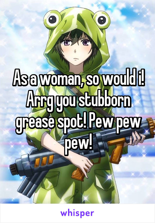 As a woman, so would i! Arrg you stubborn grease spot! Pew pew pew!