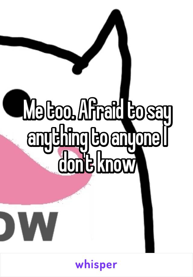 Me too. Afraid to say anything to anyone I don't know