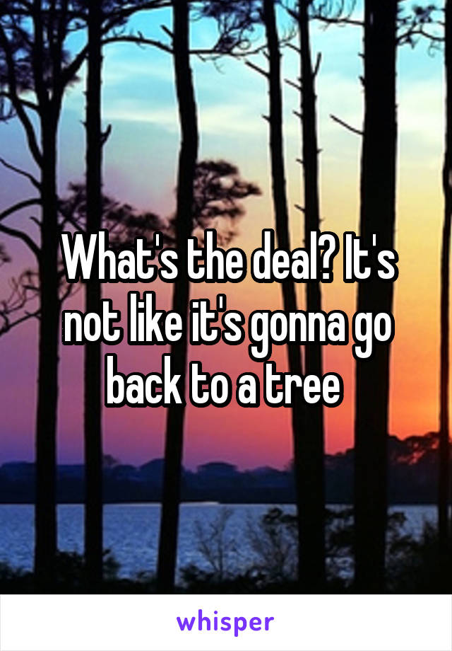 What's the deal? It's not like it's gonna go back to a tree 