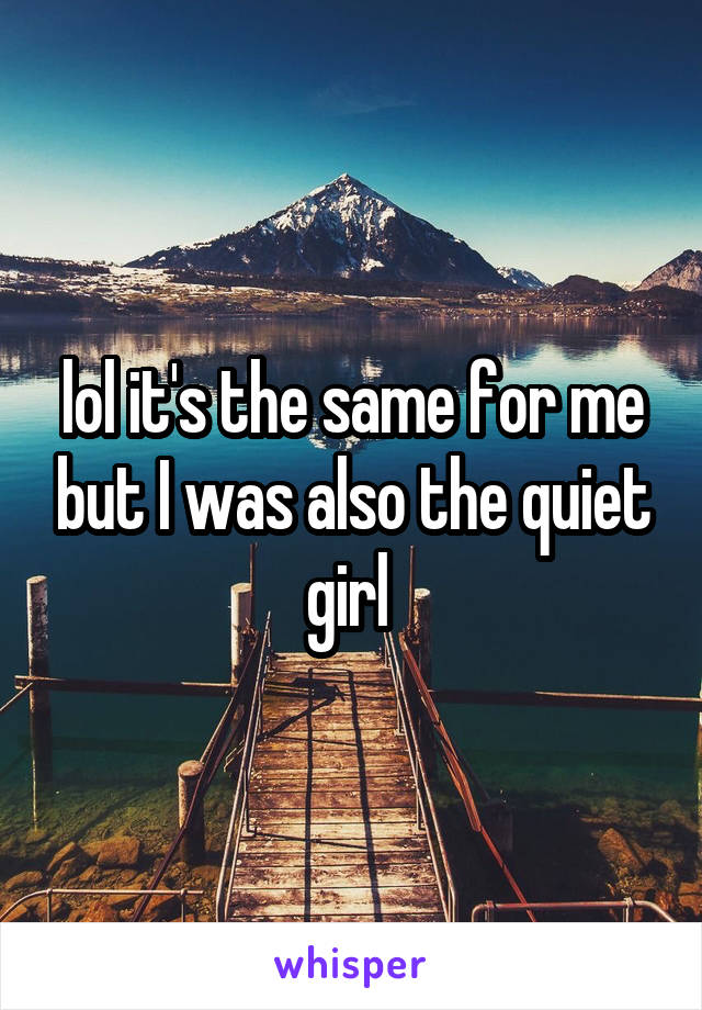 lol it's the same for me but I was also the quiet girl 