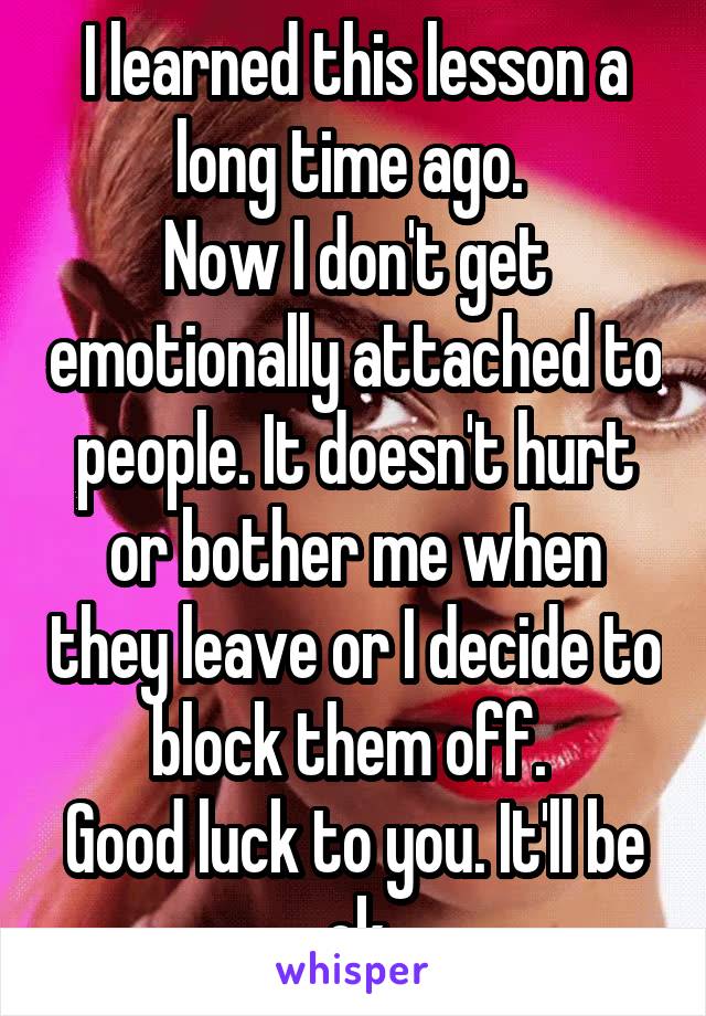 I learned this lesson a long time ago. 
Now I don't get emotionally attached to people. It doesn't hurt or bother me when they leave or I decide to block them off. 
Good luck to you. It'll be ok