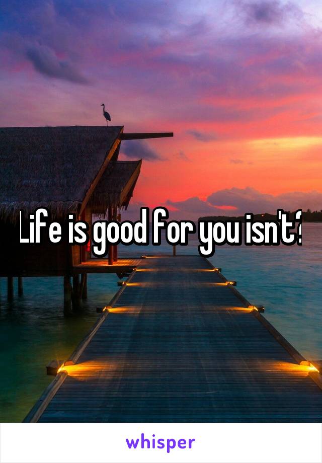 Life is good for you isn't?