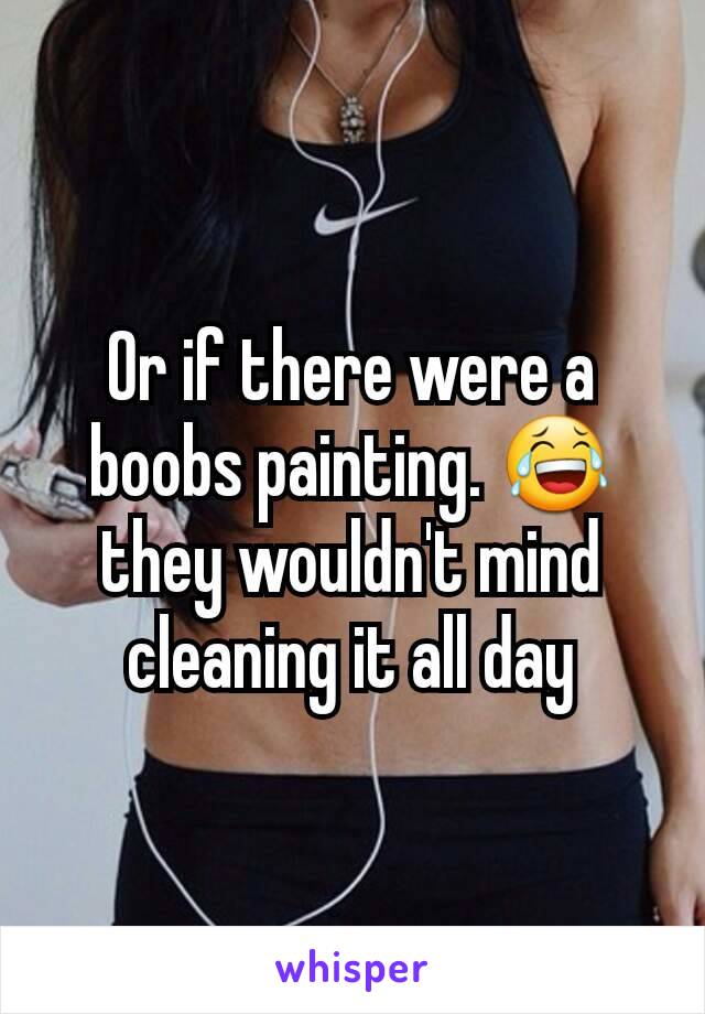 Or if there were a  boobs painting. 😂 they wouldn't mind cleaning it all day