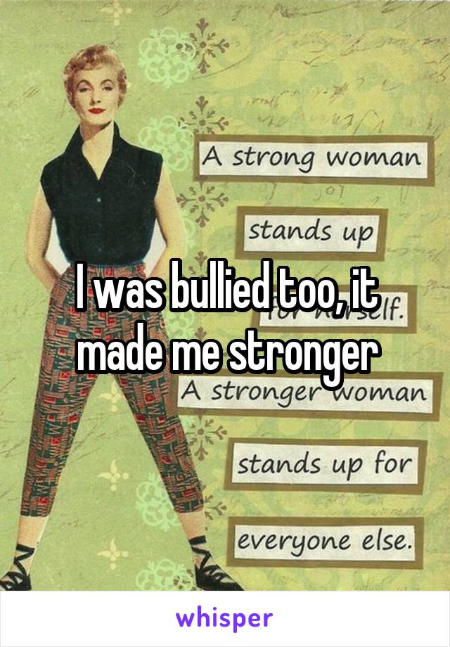 I was bullied too, it made me stronger