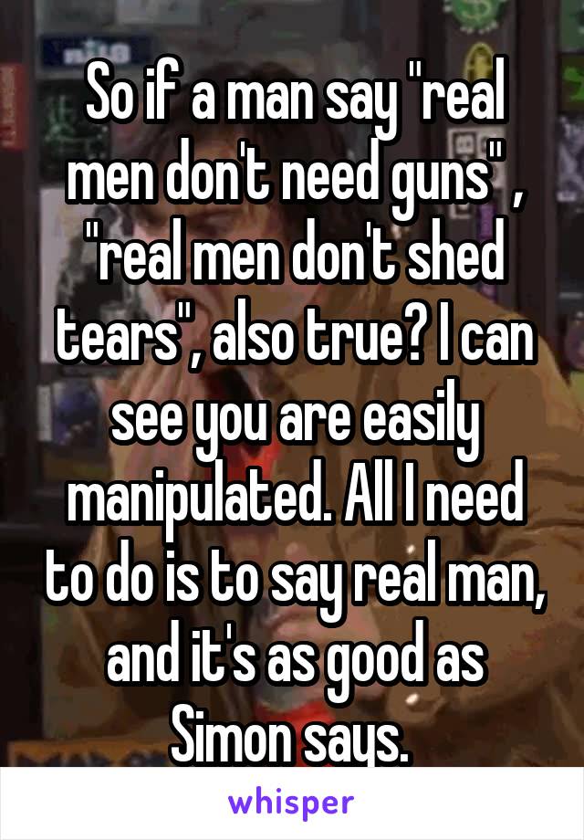 So if a man say "real men don't need guns" , "real men don't shed tears", also true? I can see you are easily manipulated. All I need to do is to say real man, and it's as good as Simon says. 