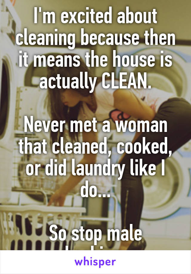 I'm excited about cleaning because then it means the house is actually CLEAN.

Never met a woman that cleaned, cooked, or did laundry like I do...

So stop male bashing.