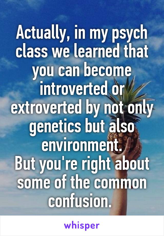 Actually, in my psych class we learned that you can become introverted or extroverted by not only genetics but also environment.
But you're right about some of the common confusion. 