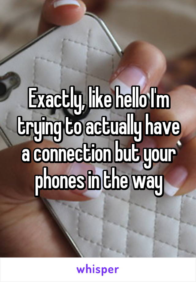 Exactly, like hello I'm trying to actually have a connection but your phones in the way