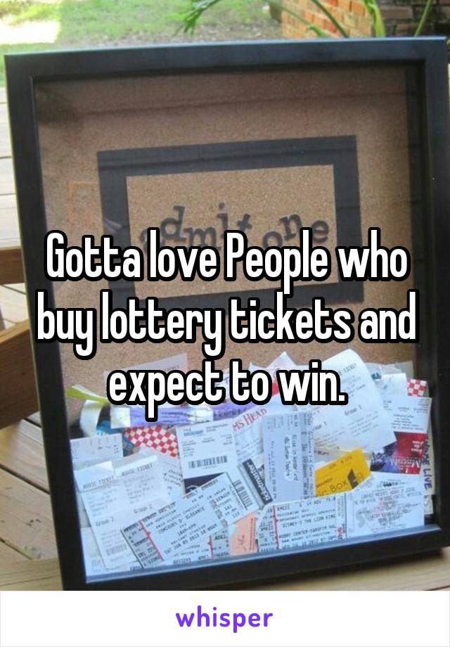 Gotta love People who buy lottery tickets and expect to win.