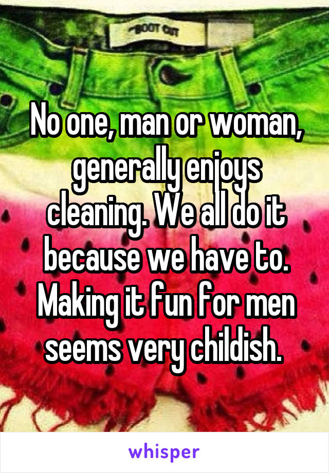 No one, man or woman, generally enjoys cleaning. We all do it because we have to. Making it fun for men seems very childish. 