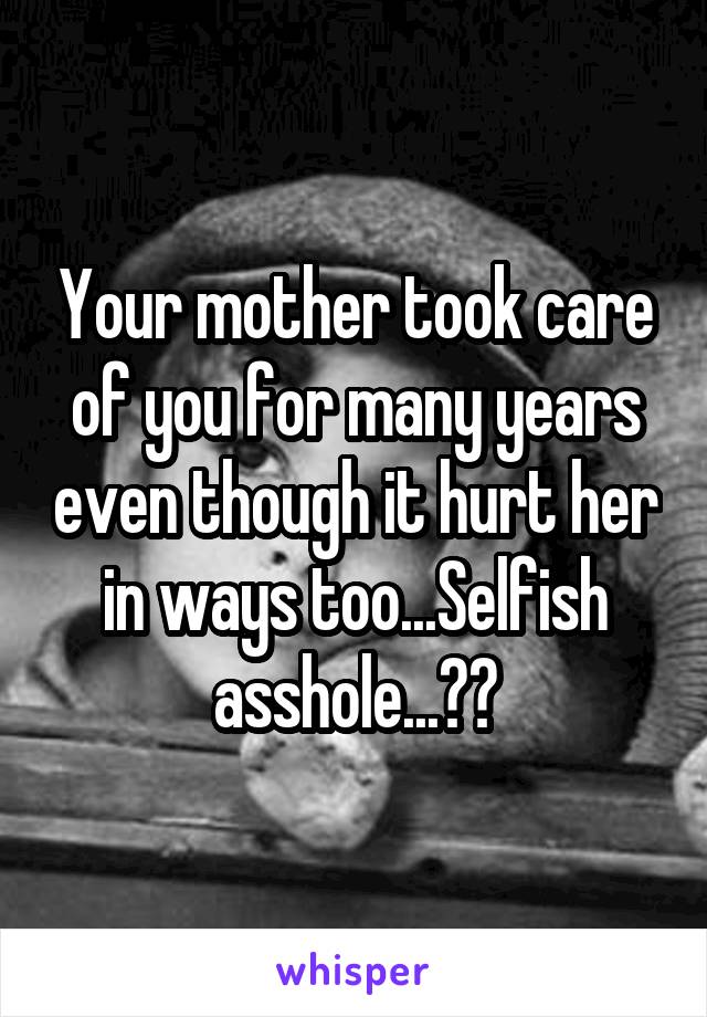 Your mother took care of you for many years even though it hurt her in ways too...Selfish asshole...😒🖕