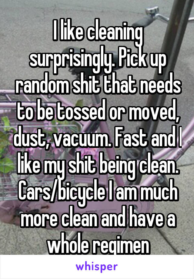 I like cleaning surprisingly. Pick up random shit that needs to be tossed or moved, dust, vacuum. Fast and I like my shit being clean. Cars/bicycle I am much more clean and have a whole regimen