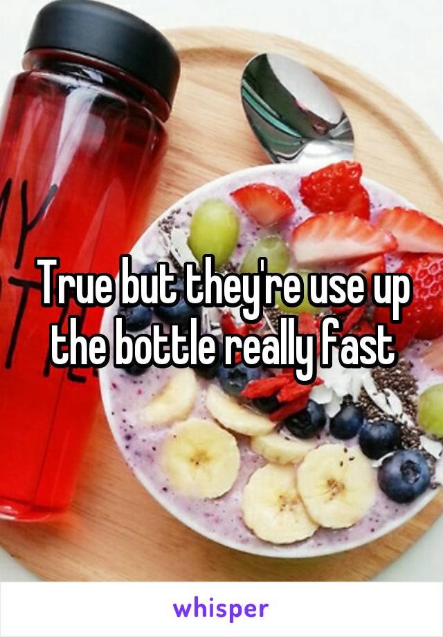 True but they're use up the bottle really fast