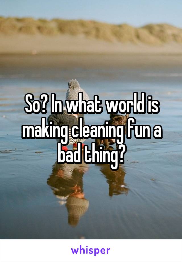 So? In what world is making cleaning fun a bad thing?