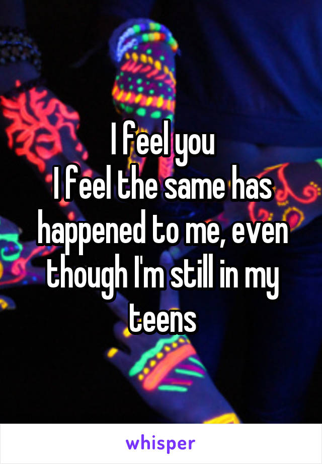 I feel you
I feel the same has happened to me, even though I'm still in my teens