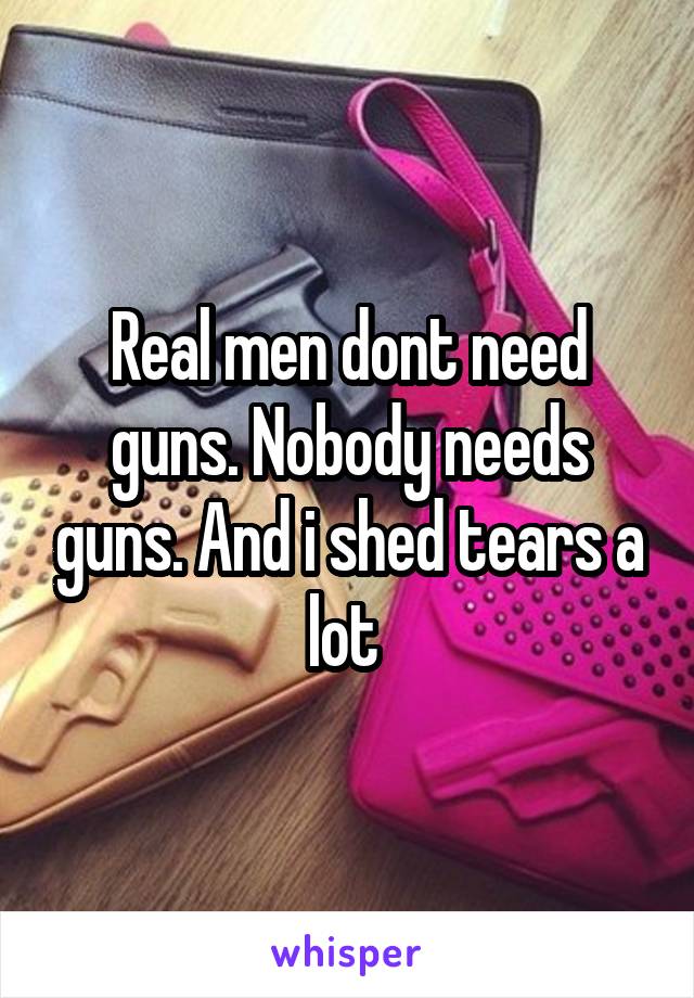 Real men dont need guns. Nobody needs guns. And i shed tears a lot 