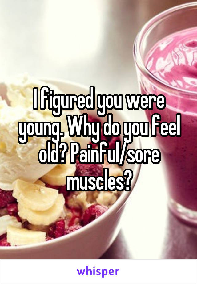I figured you were young. Why do you feel old? Painful/sore muscles?