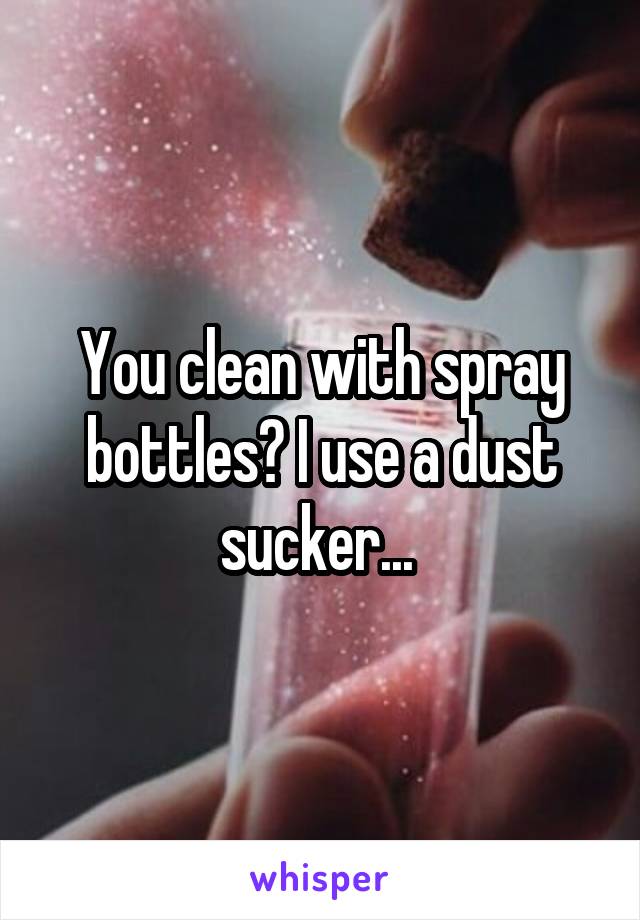 You clean with spray bottles? I use a dust sucker... 