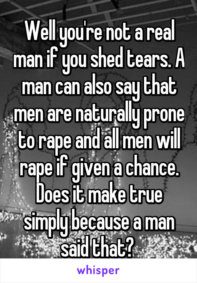 Well you're not a real man if you shed tears. A man can also say that men are naturally prone to rape and all men will rape if given a chance. Does it make true simply because a man said that? 