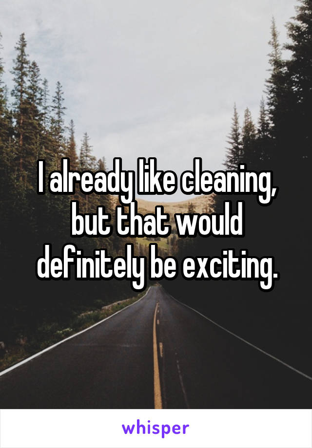 I already like cleaning, but that would definitely be exciting.