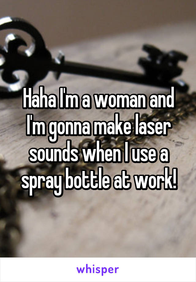 Haha I'm a woman and I'm gonna make laser sounds when I use a spray bottle at work!