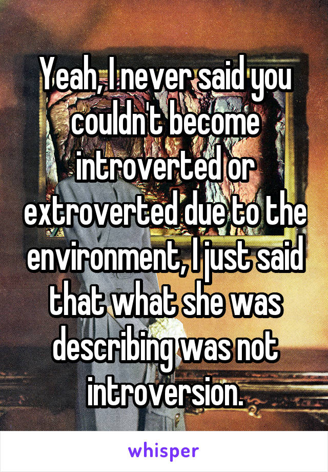 Yeah, I never said you couldn't become introverted or extroverted due to the environment, I just said that what she was describing was not introversion.