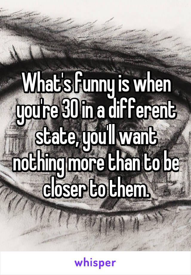 What's funny is when you're 30 in a different state, you'll want nothing more than to be closer to them.