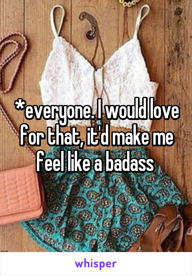 *everyone. I would love for that, it'd make me feel like a badass 