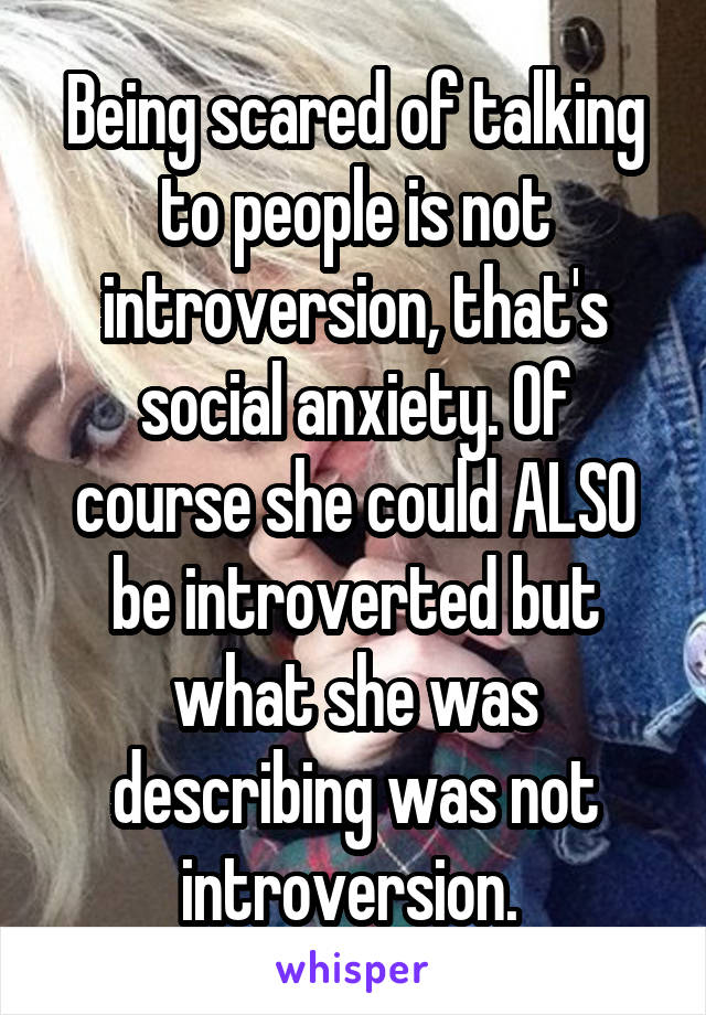 Being scared of talking to people is not introversion, that's social anxiety. Of course she could ALSO be introverted but what she was describing was not introversion. 