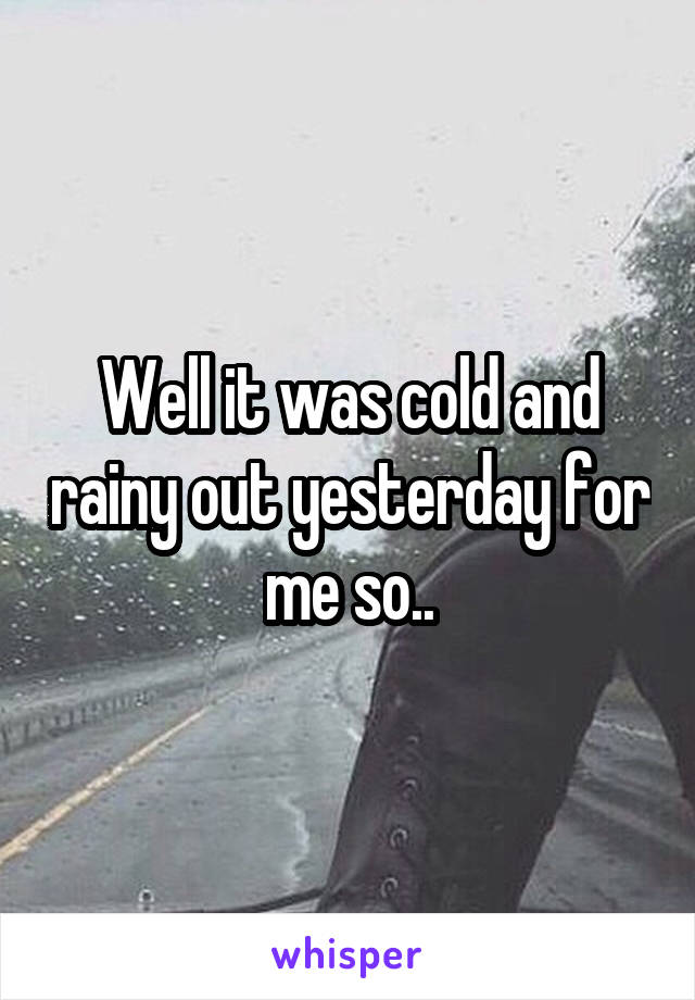 Well it was cold and rainy out yesterday for me so..
