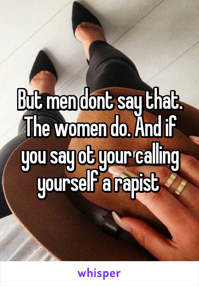 But men dont say that. The women do. And if you say ot your calling yourself a rapist 