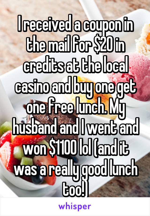 I received a coupon in the mail for $20 in credits at the local casino and buy one get one free lunch. My husband and I went and won $1100 lol (and it was a really good lunch too!)